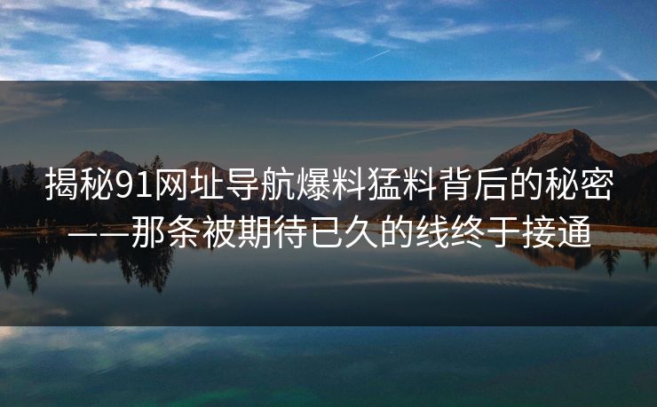 揭秘91网址导航爆料猛料背后的秘密——那条被期待已久的线终于接通