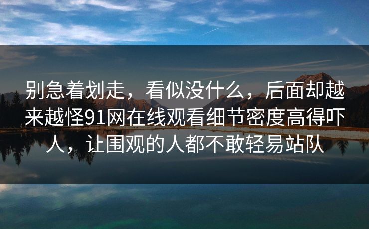 别急着划走，看似没什么，后面却越来越怪91网在线观看细节密度高得吓人，让围观的人都不敢轻易站队