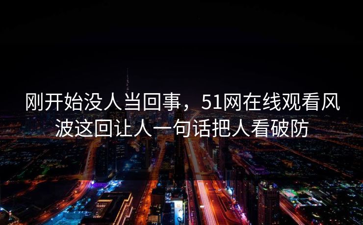 刚开始没人当回事，51网在线观看风波这回让人一句话把人看破防