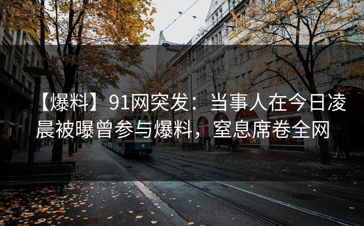 【爆料】91网突发：当事人在今日凌晨被曝曾参与爆料，窒息席卷全网
