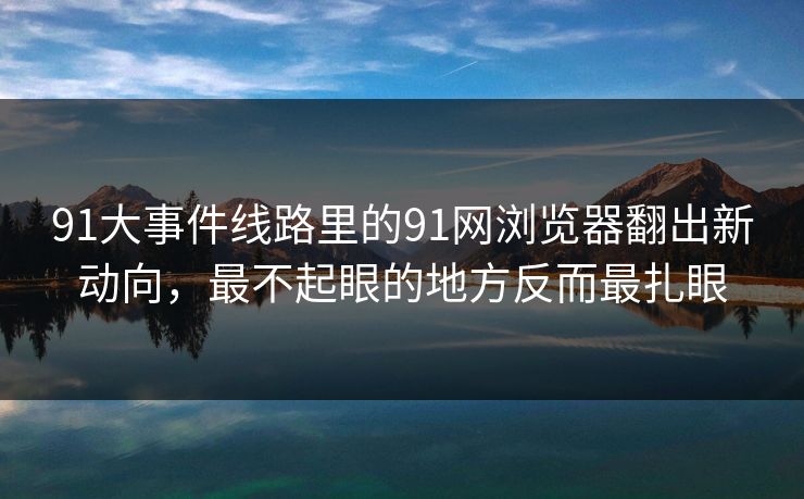 91大事件线路里的91网浏览器翻出新动向，最不起眼的地方反而最扎眼