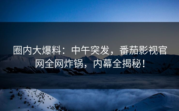 圈内大爆料：中午突发，番茄影视官网全网炸锅，内幕全揭秘！