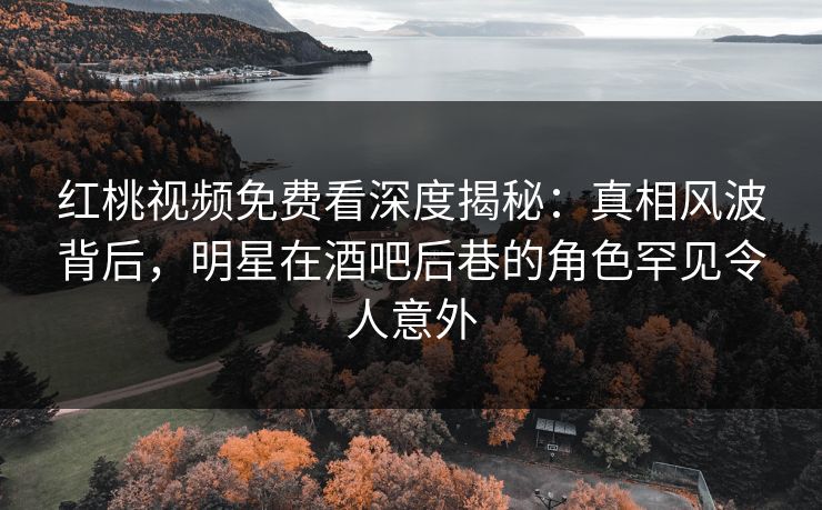 红桃视频免费看深度揭秘：真相风波背后，明星在酒吧后巷的角色罕见令人意外