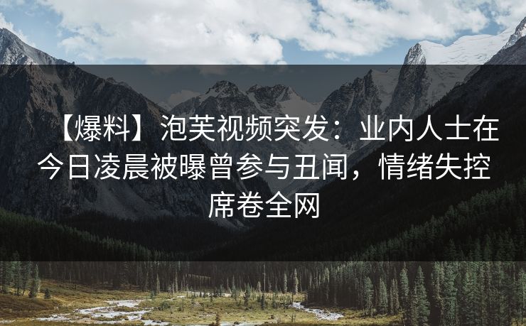 【爆料】泡芙视频突发：业内人士在今日凌晨被曝曾参与丑闻，情绪失控席卷全网