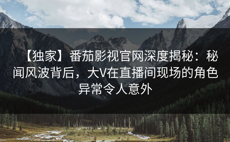 【独家】番茄影视官网深度揭秘：秘闻风波背后，大V在直播间现场的角色异常令人意外
