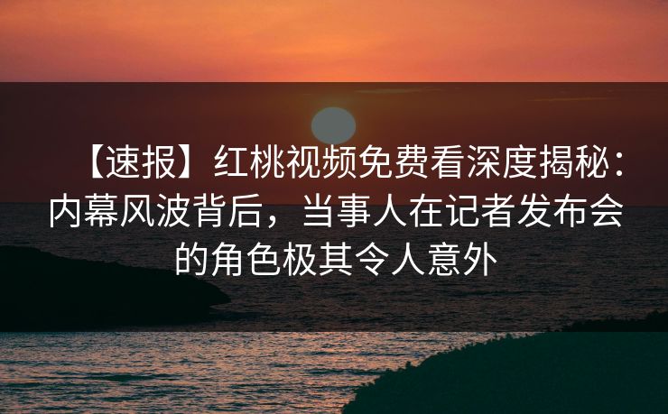 【速报】红桃视频免费看深度揭秘：内幕风波背后，当事人在记者发布会的角色极其令人意外