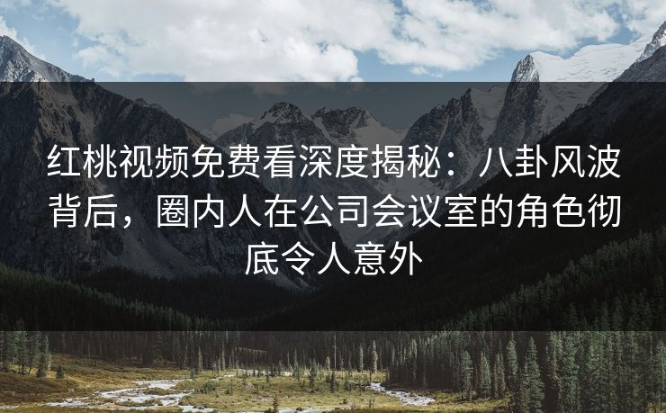 红桃视频免费看深度揭秘：八卦风波背后，圈内人在公司会议室的角色彻底令人意外