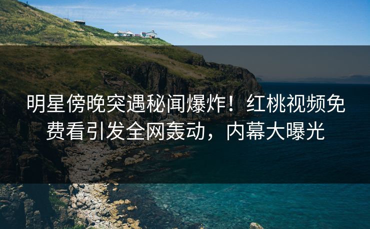 明星傍晚突遇秘闻爆炸！红桃视频免费看引发全网轰动，内幕大曝光