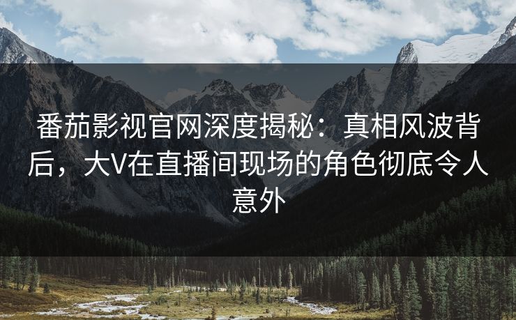 番茄影视官网深度揭秘：真相风波背后，大V在直播间现场的角色彻底令人意外