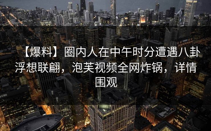 【爆料】圈内人在中午时分遭遇八卦浮想联翩，泡芙视频全网炸锅，详情围观