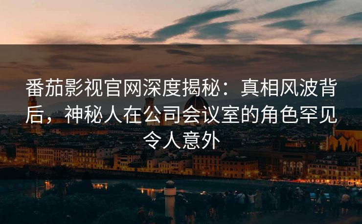 番茄影视官网深度揭秘:真相风波背后,神秘人在公司会议室的角色罕见令人意外