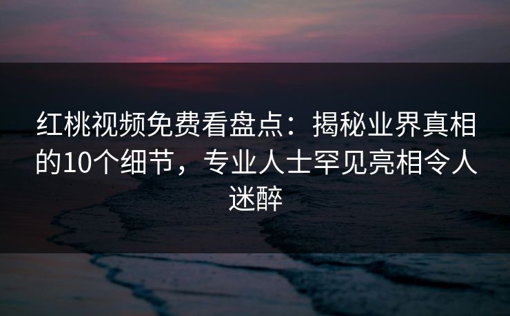 红桃视频免费看盘点：揭秘业界真相的10个细节，专业人士罕见亮相令人迷醉