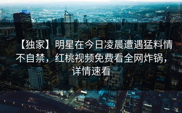 【独家】明星在今日凌晨遭遇猛料情不自禁，红桃视频免费看全网炸锅，详情速看