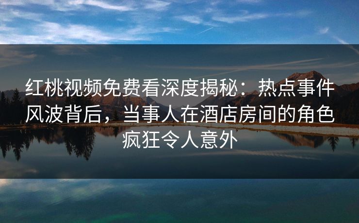 红桃视频免费看深度揭秘：热点事件风波背后，当事人在酒店房间的角色疯狂令人意外