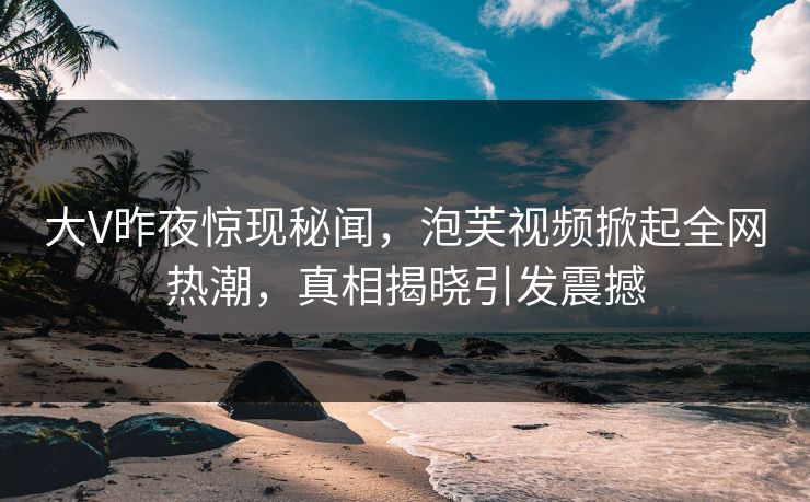 大V昨夜惊现秘闻，泡芙视频掀起全网热潮，真相揭晓引发震撼