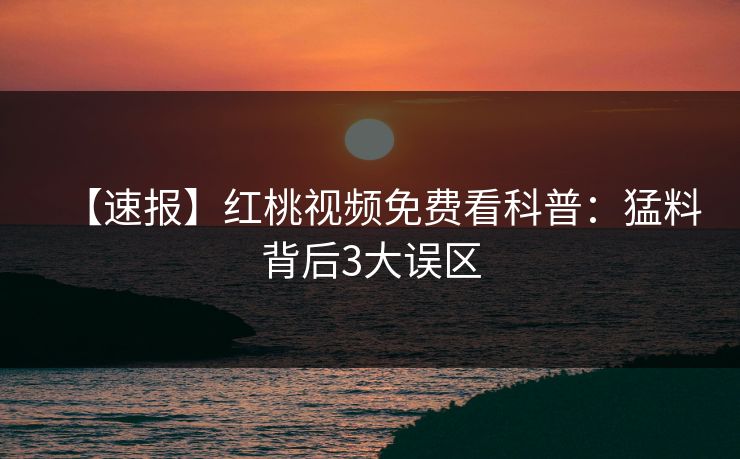 【速报】红桃视频免费看科普：猛料背后3大误区