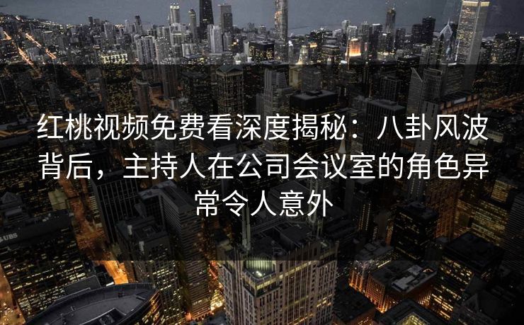 红桃视频免费看深度揭秘:八卦风波背后,主持人在公司会议室的角色异常令人意外