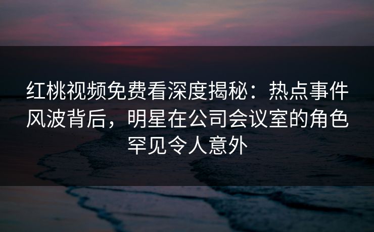 红桃视频免费看深度揭秘:热点事件风波背后,明星在公司会议室的角色罕见令人意外