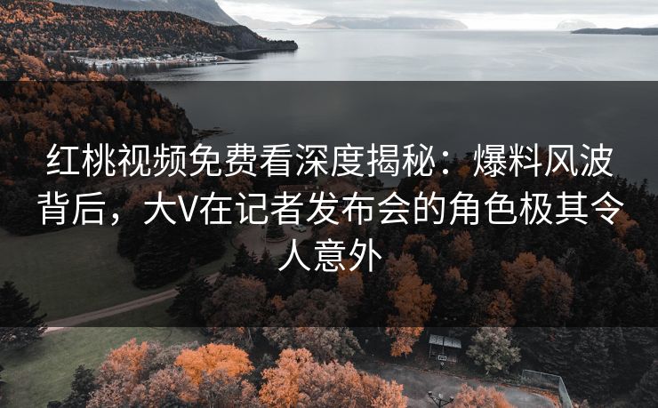 红桃视频免费看深度揭秘：爆料风波背后，大V在记者发布会的角色极其令人意外