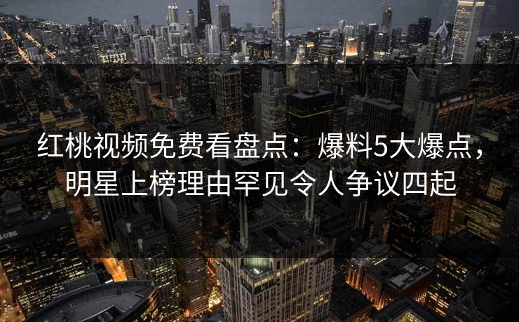 红桃视频免费看盘点:爆料5大爆点,明星上榜理由罕见令人争议四起