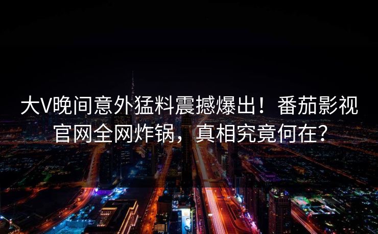 大V晚间意外猛料震撼爆出！番茄影视官网全网炸锅，真相究竟何在？