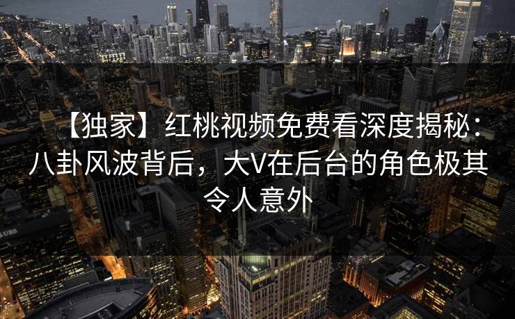 【独家】红桃视频免费看深度揭秘：八卦风波背后，大V在后台的角色极其令人意外