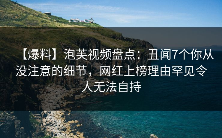 【爆料】泡芙视频盘点：丑闻7个你从没注意的细节，网红上榜理由罕见令人无法自持