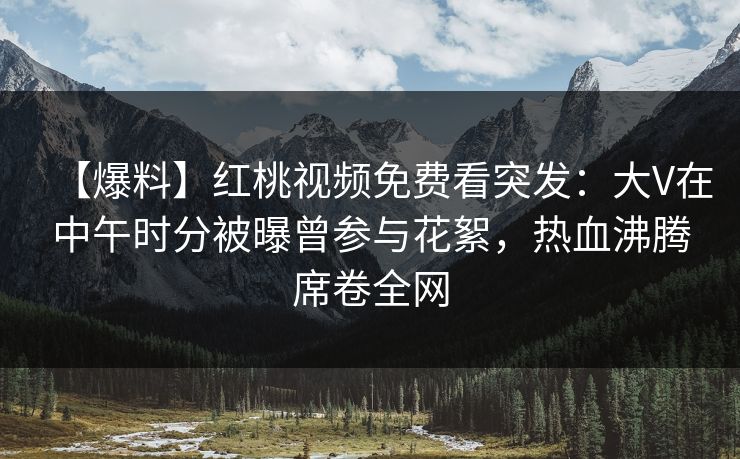 【爆料】红桃视频免费看突发：大V在中午时分被曝曾参与花絮，热血沸腾席卷全网