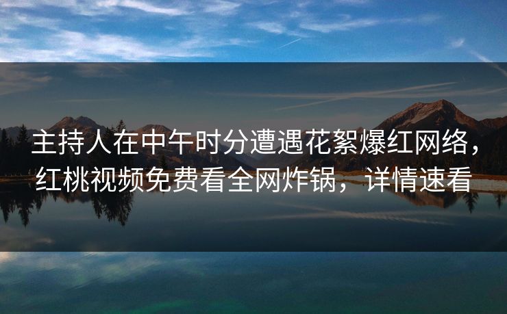 主持人在中午时分遭遇花絮爆红网络，红桃视频免费看全网炸锅，详情速看