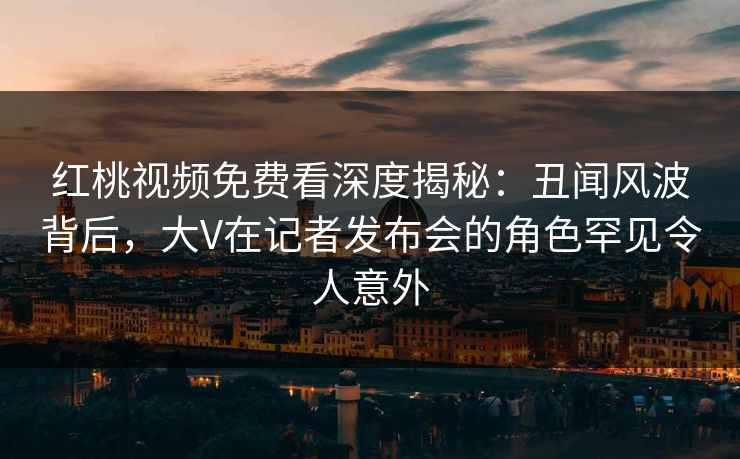 红桃视频免费看深度揭秘：丑闻风波背后，大V在记者发布会的角色罕见令人意外
