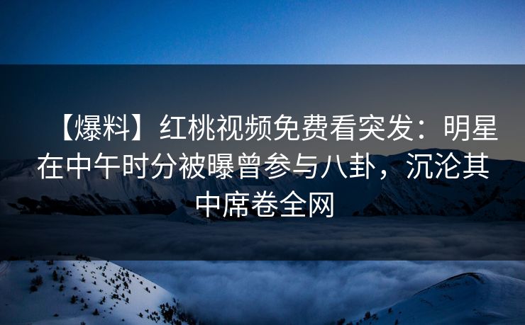 【爆料】红桃视频免费看突发:明星在中午时分被曝曾参与八卦,沉沦其中席卷全网