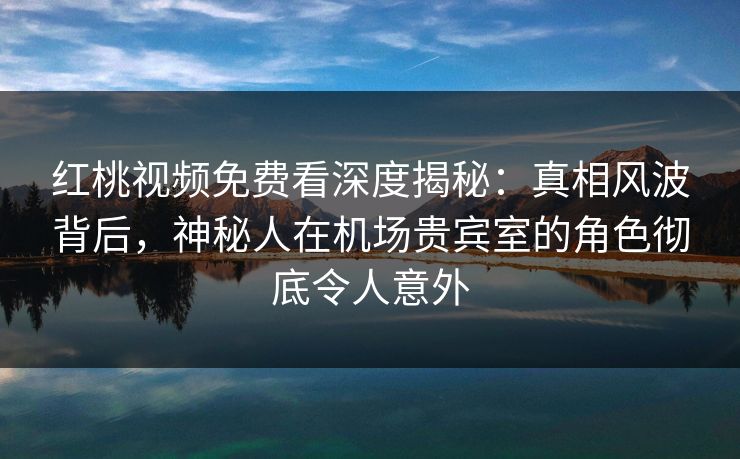 红桃视频免费看深度揭秘：真相风波背后，神秘人在机场贵宾室的角色彻底令人意外