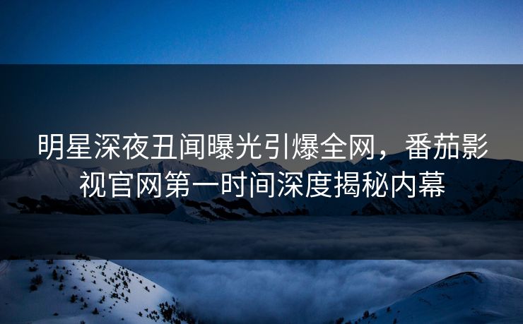 明星深夜丑闻曝光引爆全网,番茄影视官网第一时间深度揭秘内幕