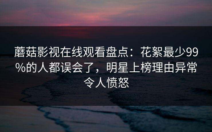 蘑菇影视在线观看盘点：花絮最少99%的人都误会了，明星上榜理由异常令人愤怒
