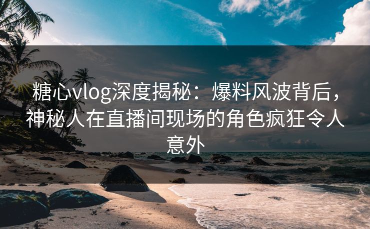 糖心vlog深度揭秘：爆料风波背后，神秘人在直播间现场的角色疯狂令人意外