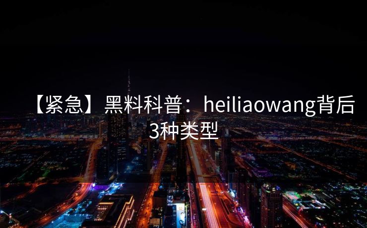 【紧急】黑料科普：heiliaowang背后3种类型