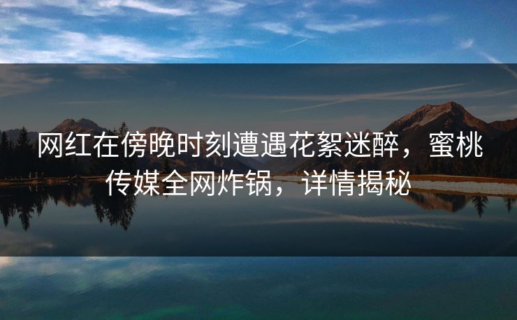 网红在傍晚时刻遭遇花絮迷醉，蜜桃传媒全网炸锅，详情揭秘