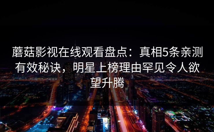 蘑菇影视在线观看盘点:真相5条亲测有效秘诀,明星上榜理由罕见令人欲望升腾 蘑菇影视在线观看盘点:真相5条亲测有效秘诀,明星上榜理由罕见令人欲望升腾