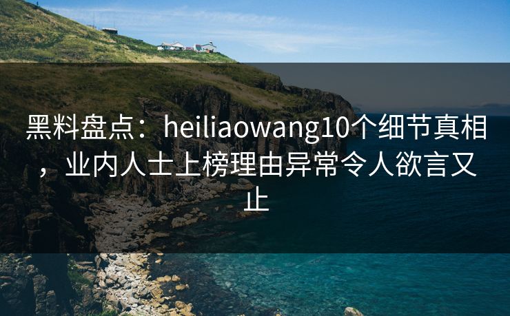 黑料盘点：heiliaowang10个细节真相，业内人士上榜理由异常令人欲言又止