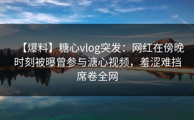 【爆料】糖心vlog突发：网红在傍晚时刻被曝曾参与溏心视频，羞涩难挡席卷全网