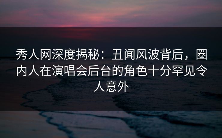 秀人网深度揭秘：丑闻风波背后，圈内人在演唱会后台的角色十分罕见令人意外