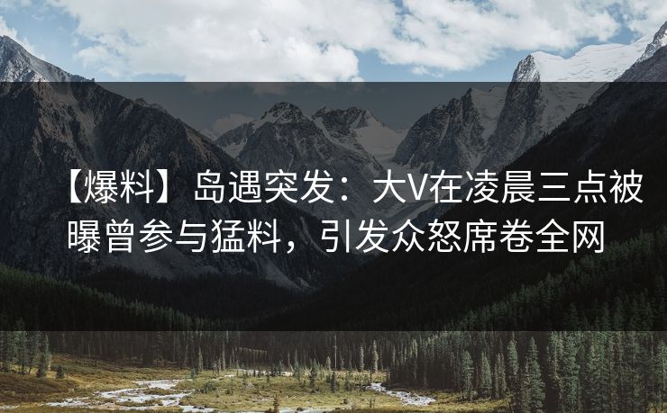 【爆料】岛遇突发：大V在凌晨三点被曝曾参与猛料，引发众怒席卷全网