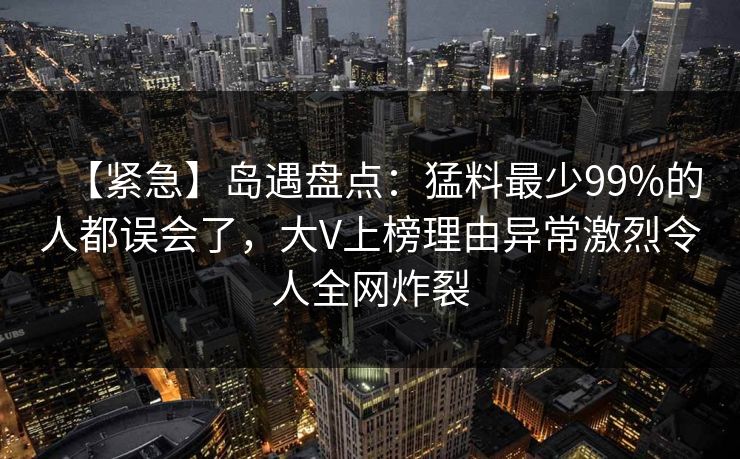 【紧急】岛遇盘点：猛料最少99%的人都误会了，大V上榜理由异常激烈令人全网炸裂