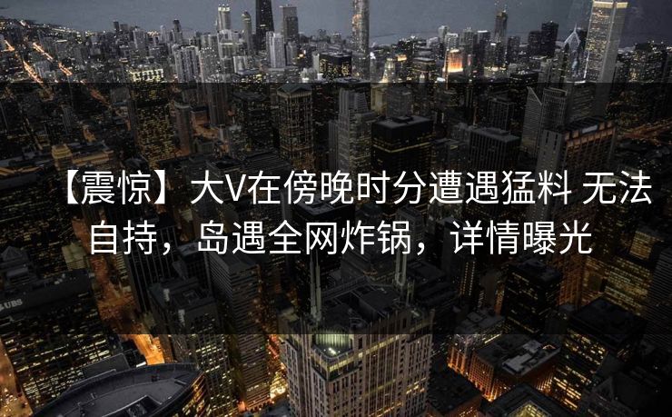 【震惊】大V在傍晚时分遭遇猛料 无法自持，岛遇全网炸锅，详情曝光