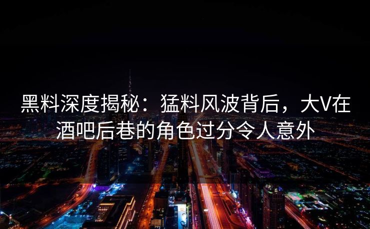 黑料深度揭秘：猛料风波背后，大V在酒吧后巷的角色过分令人意外