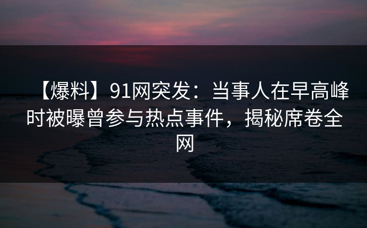 【爆料】91网突发：当事人在早高峰时被曝曾参与热点事件，揭秘席卷全网