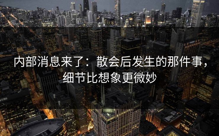 内部消息来了：散会后发生的那件事，细节比想象更微妙