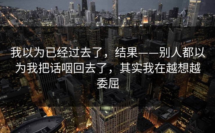 我以为已经过去了,结果——别人都以为我把话咽回去了,其实我在越想越委屈 我以为已经过去了,结果——别人都以为我把话咽回去了,其实我在越想越委屈