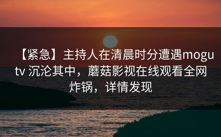 【紧急】主持人在清晨时分遭遇mogutv 沉沦其中,蘑菇影视在线观看全网炸锅,详情发现 【紧急】主持人在清晨时分遭遇mogutv 沉沦其中,蘑菇影视在线观看全网炸锅,详情发现