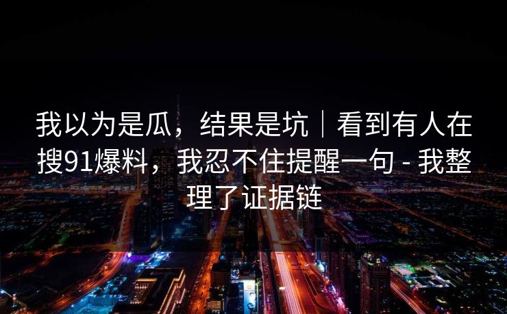 我以为是瓜，结果是坑｜看到有人在搜91爆料，我忍不住提醒一句 - 我整理了证据链
